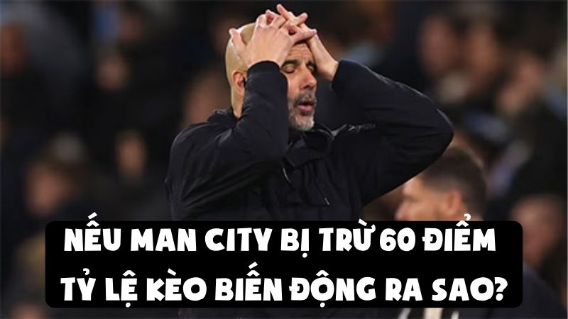 Nếu Man City Bị Trừ 60 Điểm | Tỷ Lệ Kèo Biến Động Ra Sao?